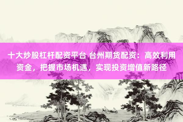 十大炒股杠杆配资平台 台州期货配资：高效利用资金，把握市场机遇，实现投资增值新路径