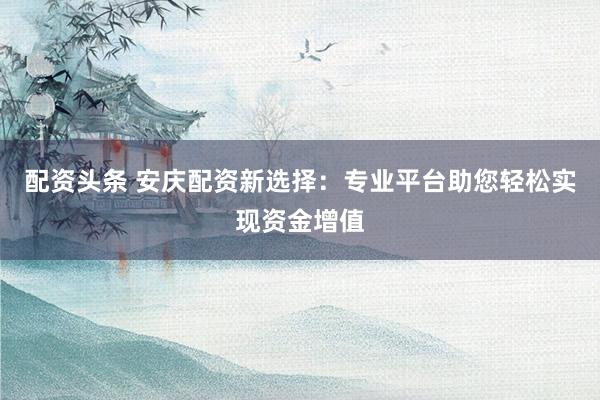 配资头条 安庆配资新选择：专业平台助您轻松实现资金增值