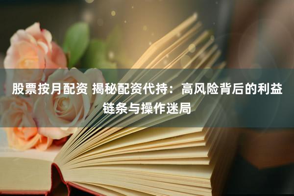 股票按月配资 揭秘配资代持：高风险背后的利益链条与操作迷局