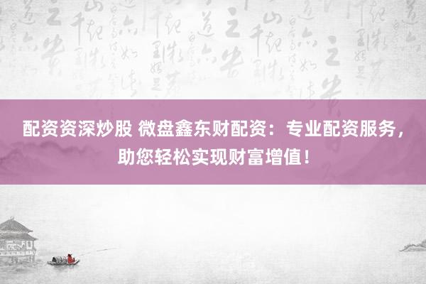 配资资深炒股 微盘鑫东财配资：专业配资服务，助您轻松实现财富增值！