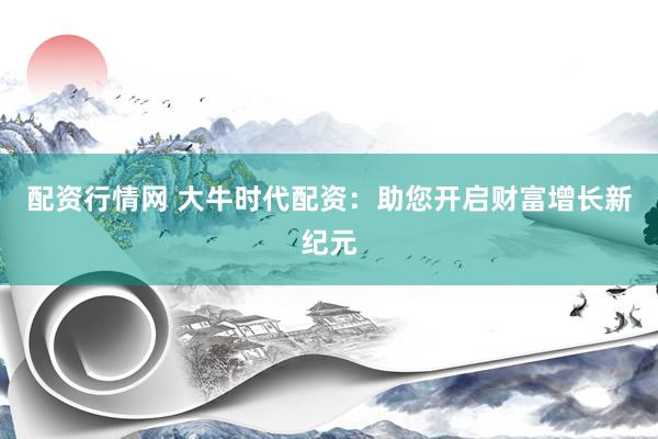 配资行情网 大牛时代配资：助您开启财富增长新纪元