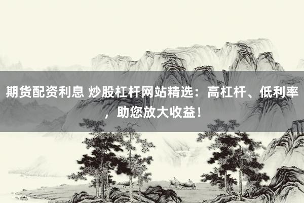 期货配资利息 炒股杠杆网站精选：高杠杆、低利率，助您放大收益！
