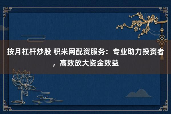 按月杠杆炒股 积米网配资服务：专业助力投资者，高效放大资金效益