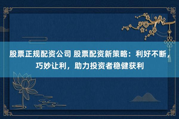 股票正规配资公司 股票配资新策略：利好不断，巧妙让利，助力投资者稳健获利