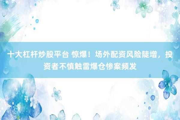 十大杠杆炒股平台 惊爆！场外配资风险陡增，投资者不慎触雷爆仓惨案频发