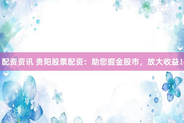 配资资讯 贵阳股票配资：助您掘金股市，放大收益！