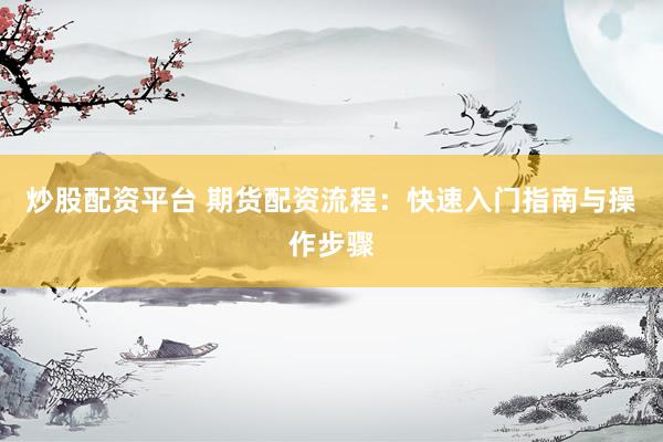 炒股配资平台 期货配资流程：快速入门指南与操作步骤