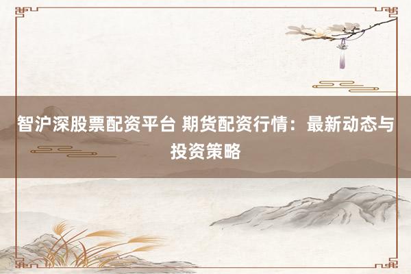 智沪深股票配资平台 期货配资行情：最新动态与投资策略