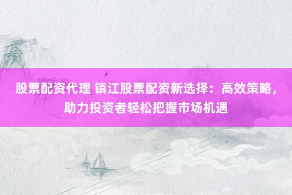 股票配资代理 镇江股票配资新选择：高效策略，助力投资者轻松把握市场机遇