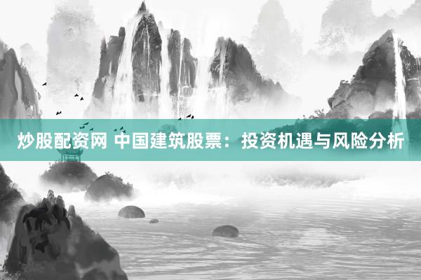 炒股配资网 中国建筑股票：投资机遇与风险分析