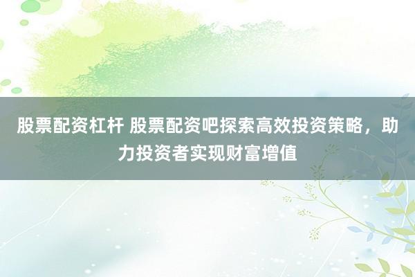 股票配资杠杆 股票配资吧探索高效投资策略，助力投资者实现财富增值