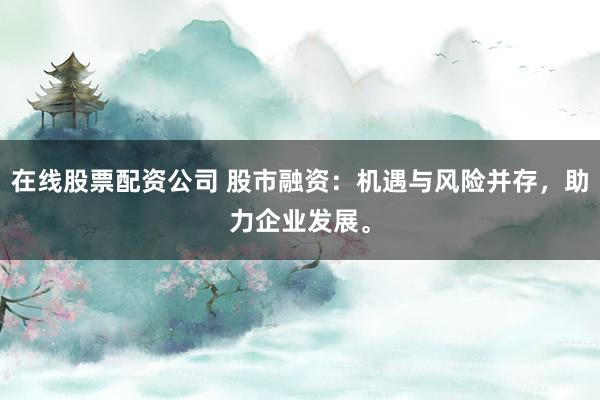 在线股票配资公司 股市融资：机遇与风险并存，助力企业发展。
