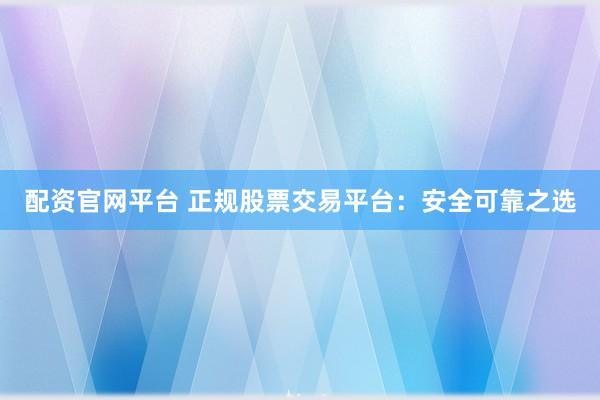 配资官网平台 正规股票交易平台：安全可靠之选