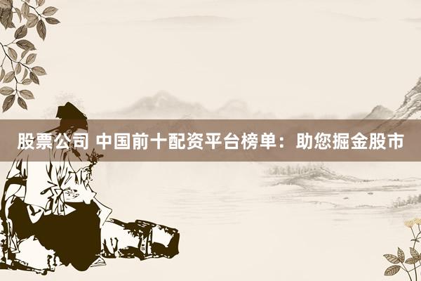 股票公司 中国前十配资平台榜单：助您掘金股市