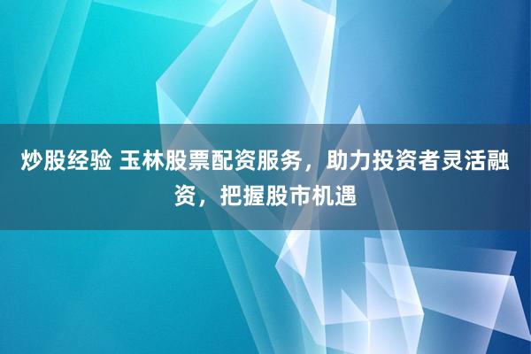 炒股经验 玉林股票配资服务，助力投资者灵活融资，把握股市机遇