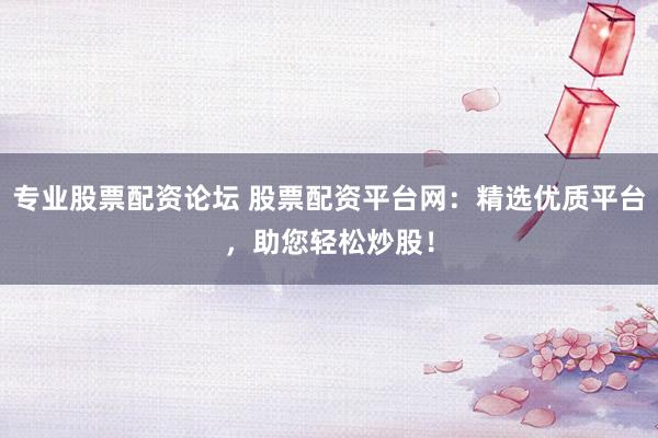 专业股票配资论坛 股票配资平台网：精选优质平台，助您轻松炒股！