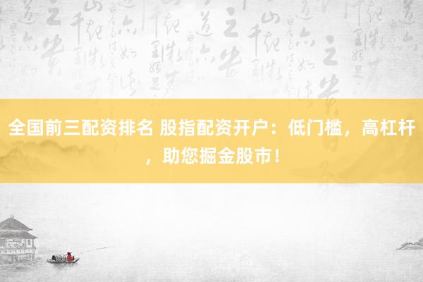 全国前三配资排名 股指配资开户：低门槛，高杠杆，助您掘金股市！