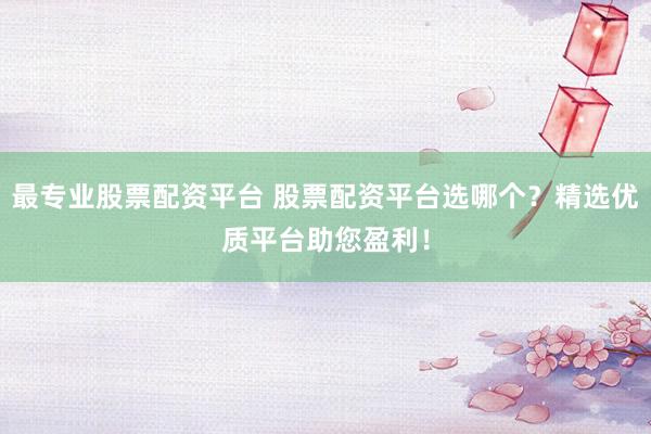 最专业股票配资平台 股票配资平台选哪个？精选优质平台助您盈利！