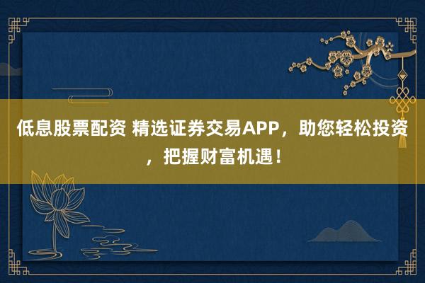 低息股票配资 精选证券交易APP，助您轻松投资，把握财富机遇！
