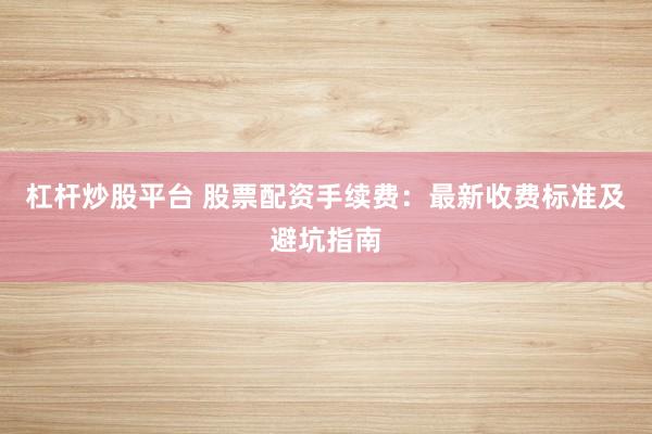 杠杆炒股平台 股票配资手续费：最新收费标准及避坑指南