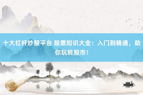 十大杠杆炒股平台 股票知识大全：入门到精通，助你玩转股市！