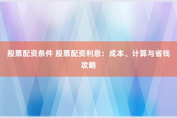 股票配资条件 股票配资利息：成本、计算与省钱攻略