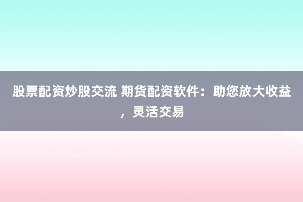 股票配资炒股交流 期货配资软件：助您放大收益，灵活交易