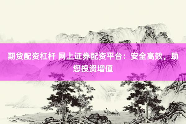 期货配资杠杆 网上证券配资平台：安全高效，助您投资增值