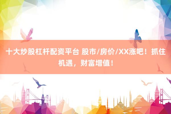 十大炒股杠杆配资平台 股市/房价/XX涨吧！抓住机遇，财富增值！