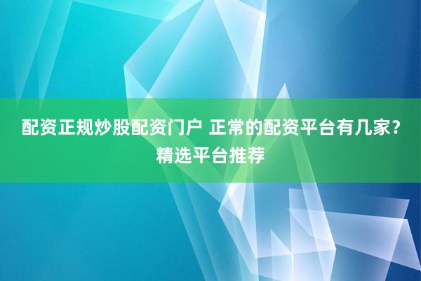 配资正规炒股配资门户 正常的配资平台有几家？精选平台推荐