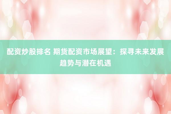配资炒股排名 期货配资市场展望:探寻未来发展趋势与潜在机遇
