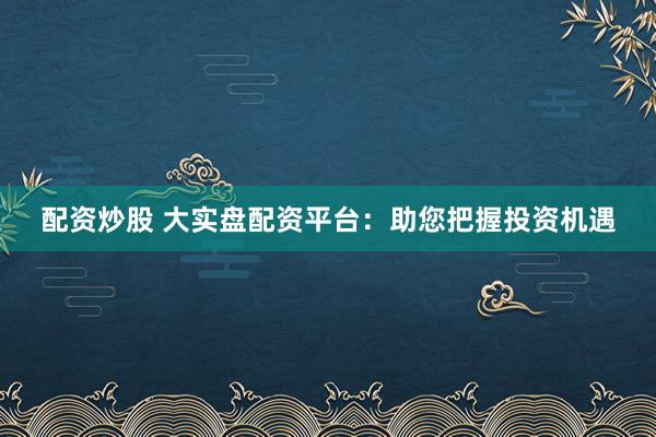 配资炒股 大实盘配资平台:助您把握投资机遇