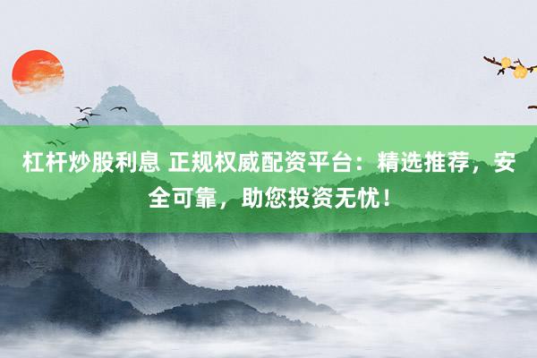 杠杆炒股利息 正规权威配资平台：精选推荐，安全可靠，助您投资无忧！