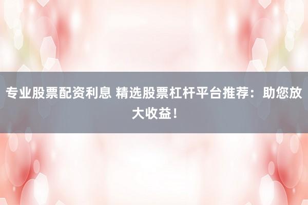 专业股票配资利息 精选股票杠杆平台推荐：助您放大收益！