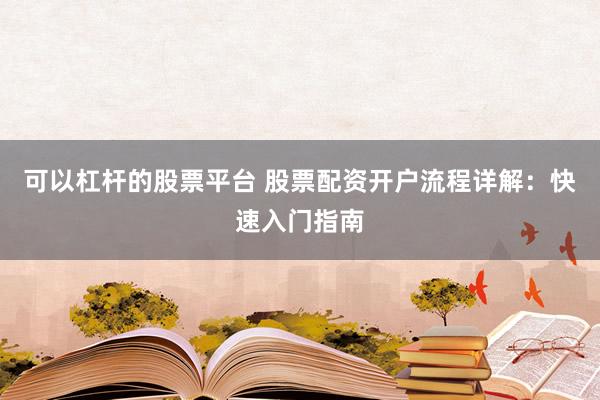 可以杠杆的股票平台 股票配资开户流程详解：快速入门指南