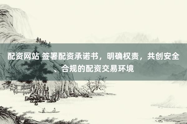 配资网站 签署配资承诺书，明确权责，共创安全、合规的配资交易环境