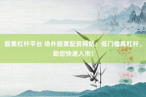 股票杠杆平台 场外股票配资网站:低门槛高杠杆,助您快速入市!