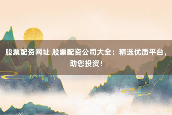 股票配资网址 股票配资公司大全：精选优质平台，助您投资！