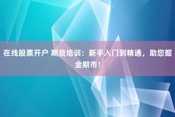 在线股票开户 期货培训：新手入门到精通，助您掘金期市！