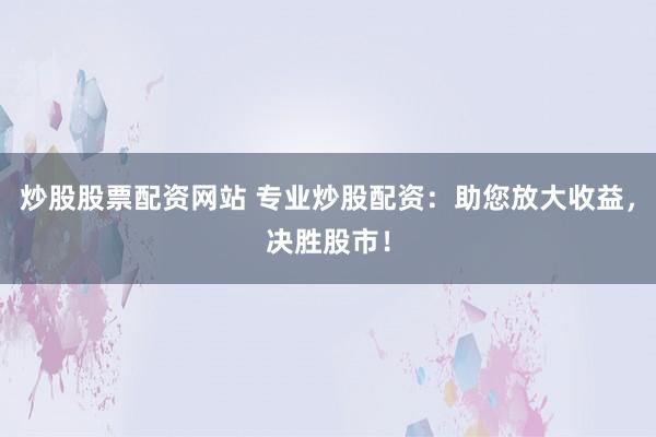 炒股股票配资网站 专业炒股配资：助您放大收益，决胜股市！