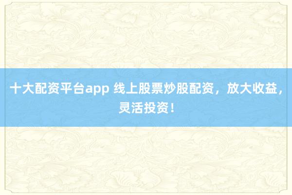 十大配资平台app 线上股票炒股配资,放大收益,灵活投资!
