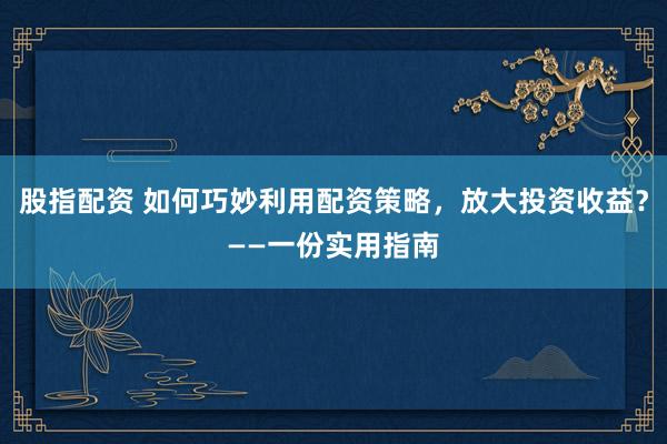 股指配资 如何巧妙利用配资策略,放大投资收益?——一份实用指南