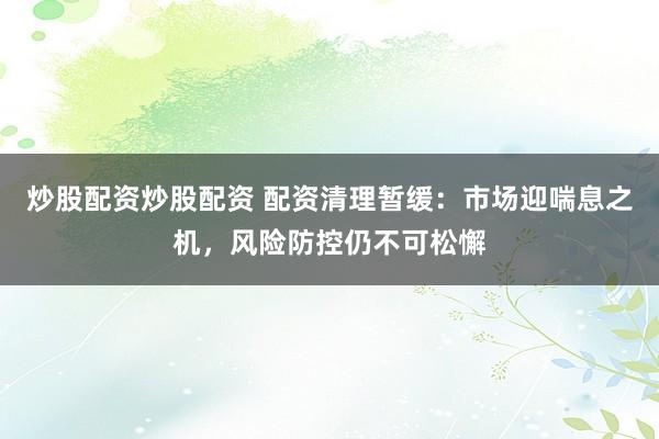 炒股配资炒股配资 配资清理暂缓:市场迎喘息之机,风险防控仍不可松懈