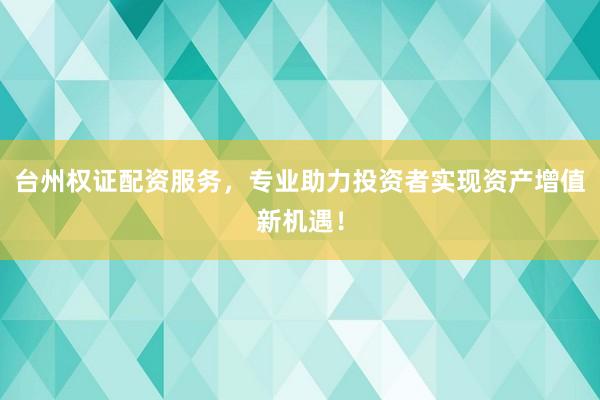 台州权证配资服务，专业助力投资者实现资产增值新机遇！