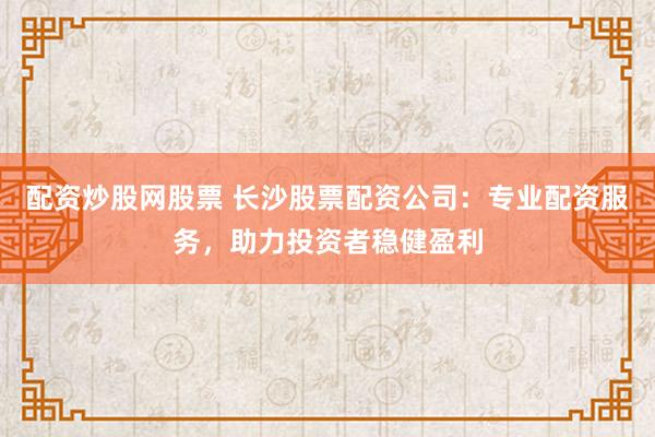 配资炒股网股票 长沙股票配资公司：专业配资服务，助力投资者稳健盈利
