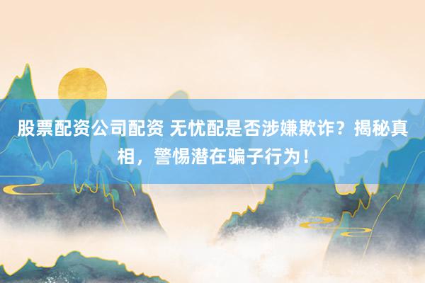 股票配资公司配资 无忧配是否涉嫌欺诈？揭秘真相，警惕潜在骗子行为！