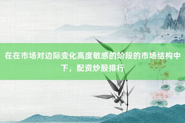 在在市场对边际变化高度敏感的阶段的市场结构中下，配资炒股排行