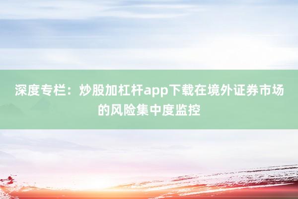 深度专栏：炒股加杠杆app下载在境外证券市场的风险集中度监控