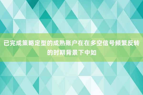 已完成策略定型的成熟账户在在多空信号频繁反转的时期背景下中如