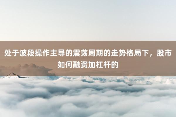 处于波段操作主导的震荡周期的走势格局下，股市如何融资加杠杆的